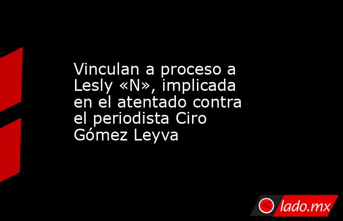 Vinculan a proceso a Lesly «N», implicada en el atentado contra el periodista Ciro Gómez Leyva. Noticias en tiempo real