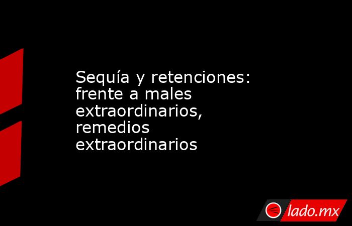 Sequía y retenciones: frente a males extraordinarios, remedios extraordinarios. Noticias en tiempo real