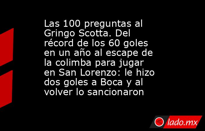 Las 100 preguntas al Gringo Scotta. Del récord de los 60 goles en un año al escape de la colimba para jugar en San Lorenzo: le hizo dos goles a Boca y al volver lo sancionaron. Noticias en tiempo real