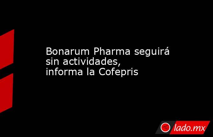 Bonarum Pharma seguirá sin actividades, informa la Cofepris. Noticias en tiempo real