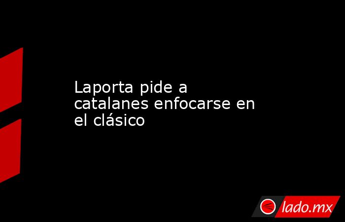 Laporta pide a catalanes enfocarse en el clásico. Noticias en tiempo real