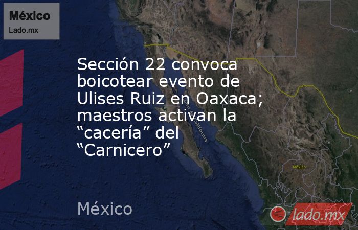 Sección 22 convoca boicotear evento de Ulises Ruiz en Oaxaca; maestros activan la “cacería” del “Carnicero”. Noticias en tiempo real