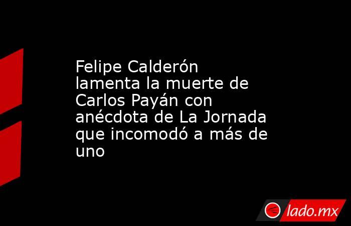 Felipe Calderón lamenta la muerte de Carlos Payán con anécdota de La Jornada que incomodó a más de uno. Noticias en tiempo real