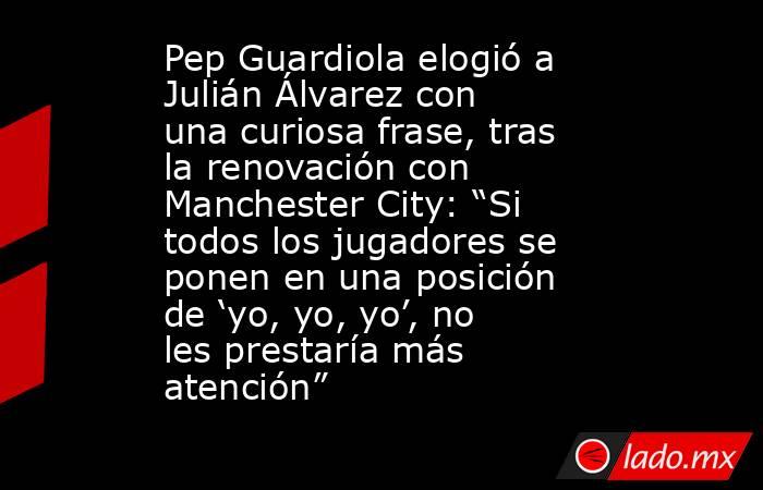 Pep Guardiola elogió a Julián Álvarez con una curiosa frase, tras la renovación con Manchester City: “Si todos los jugadores se ponen en una posición de ‘yo, yo, yo’, no les prestaría más atención”. Noticias en tiempo real
