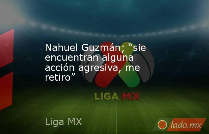 Nahuel Guzmán; “sie encuentran alguna acción agresiva, me retiro”. Noticias en tiempo real