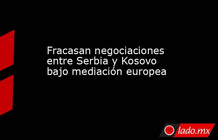 Fracasan negociaciones entre Serbia y Kosovo bajo mediación europea. Noticias en tiempo real