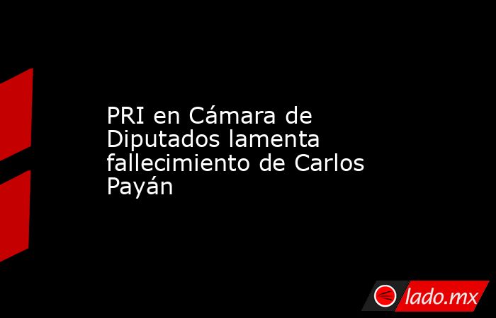 PRI en Cámara de Diputados lamenta fallecimiento de Carlos Payán. Noticias en tiempo real