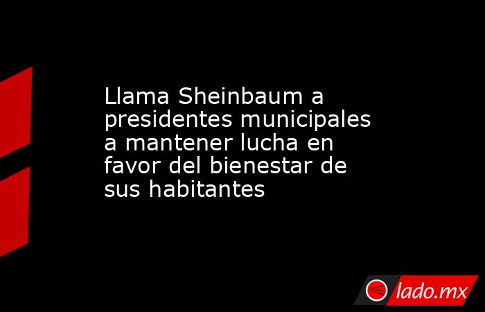 Llama Sheinbaum a presidentes municipales a mantener lucha en favor del bienestar de sus habitantes. Noticias en tiempo real