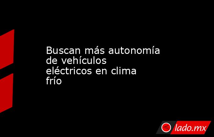 Buscan más autonomía de vehículos eléctricos en clima frío. Noticias en tiempo real