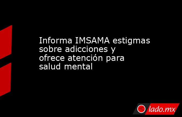 Informa IMSAMA estigmas sobre adicciones y ofrece atención para salud mental. Noticias en tiempo real