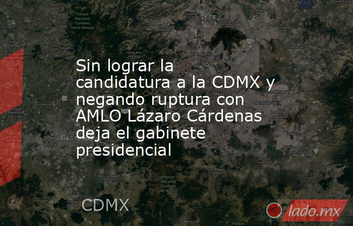 Sin lograr la candidatura a la CDMX y negando ruptura con AMLO Lázaro Cárdenas deja el gabinete presidencial. Noticias en tiempo real