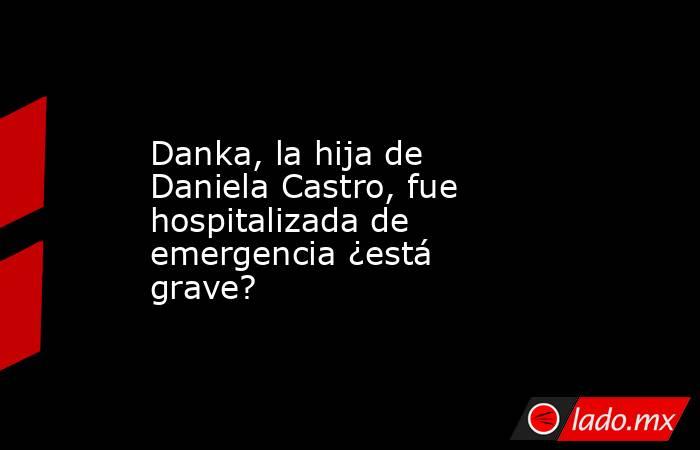 Danka, la hija de Daniela Castro, fue hospitalizada de emergencia ¿está grave?. Noticias en tiempo real