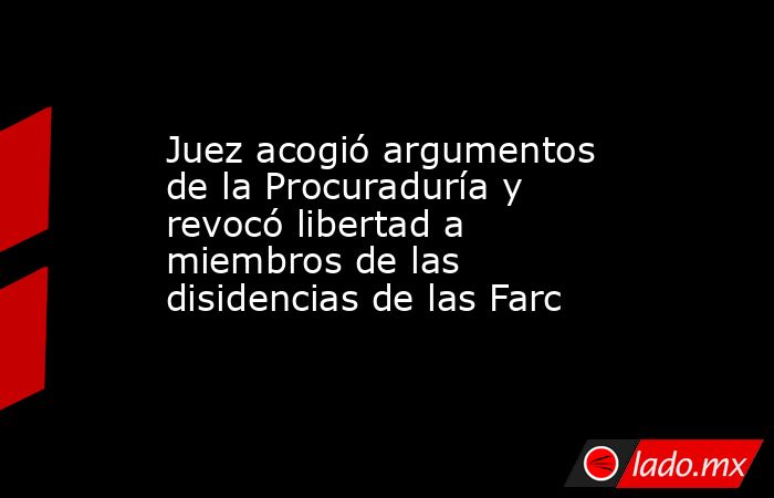 Juez acogió argumentos de la Procuraduría y revocó libertad a miembros de las disidencias de las Farc. Noticias en tiempo real