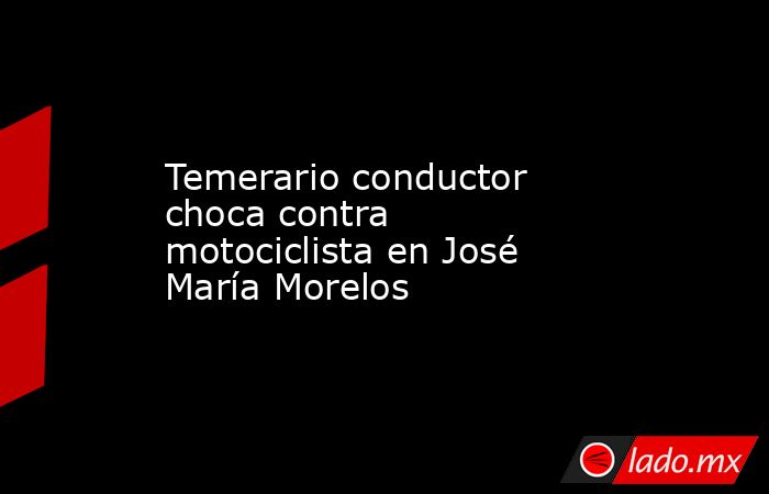 Temerario conductor choca contra motociclista en José María Morelos. Noticias en tiempo real