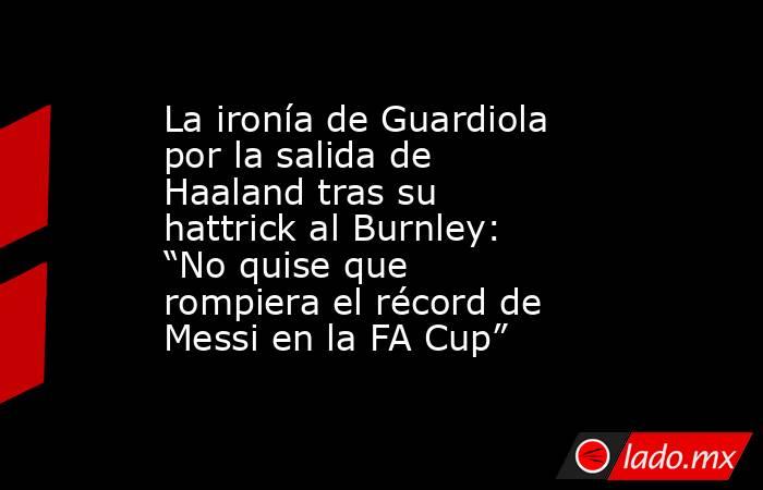 La ironía de Guardiola por la salida de Haaland tras su hattrick al Burnley: “No quise que rompiera el récord de Messi en la FA Cup”. Noticias en tiempo real