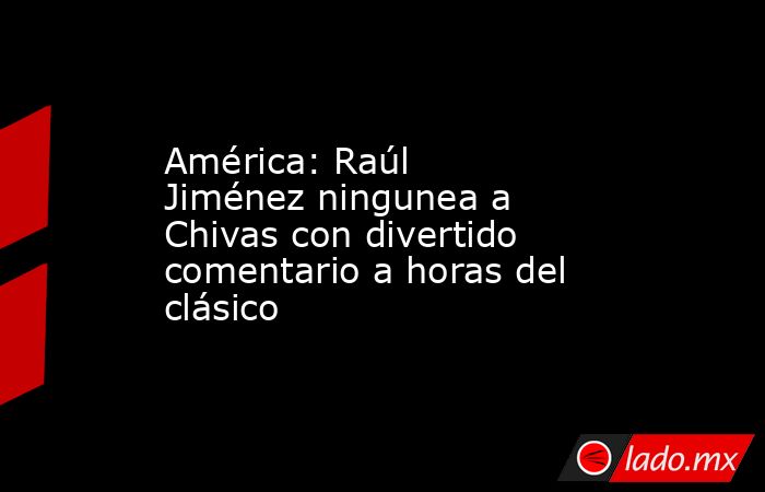 América: Raúl Jiménez ningunea a Chivas con divertido comentario a horas del clásico. Noticias en tiempo real