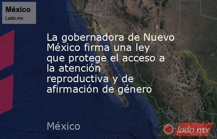 La gobernadora de Nuevo México firma una ley que protege el acceso a la atención reproductiva y de afirmación de género. Noticias en tiempo real