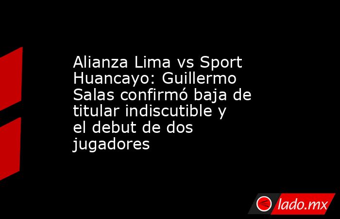 Alianza Lima vs Sport Huancayo: Guillermo Salas confirmó baja de titular indiscutible y el debut de dos jugadores. Noticias en tiempo real