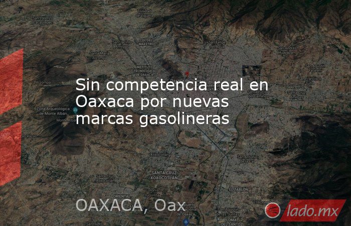 Sin competencia real en Oaxaca por nuevas marcas gasolineras. Noticias en tiempo real