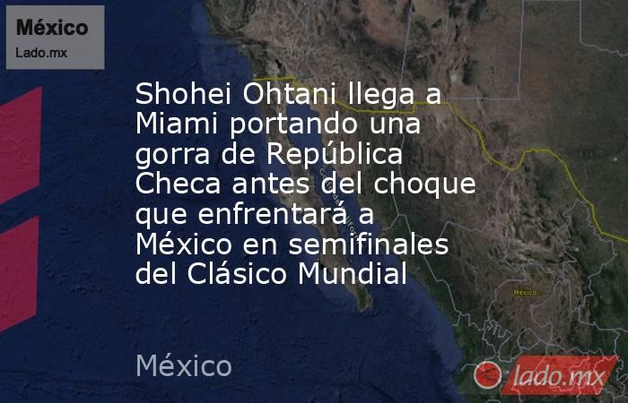 Shohei Ohtani llega a Miami portando una gorra de República Checa antes del choque que enfrentará a México en semifinales del Clásico Mundial. Noticias en tiempo real