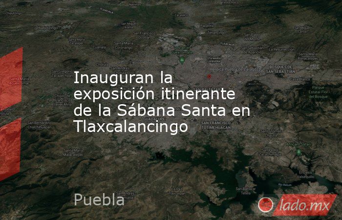 Inauguran la exposición itinerante de la Sábana Santa en Tlaxcalancingo. Noticias en tiempo real