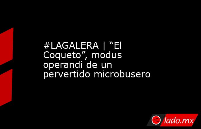 #LAGALERA | “El Coqueto”, modus operandi de un pervertido microbusero. Noticias en tiempo real
