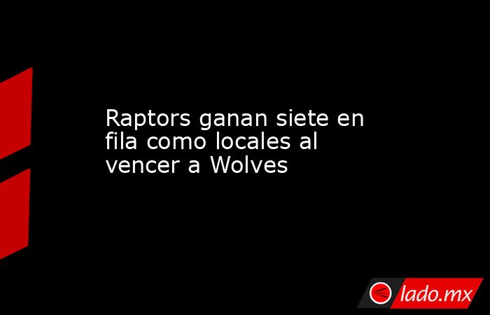 Raptors ganan siete en fila como locales al vencer a Wolves. Noticias en tiempo real