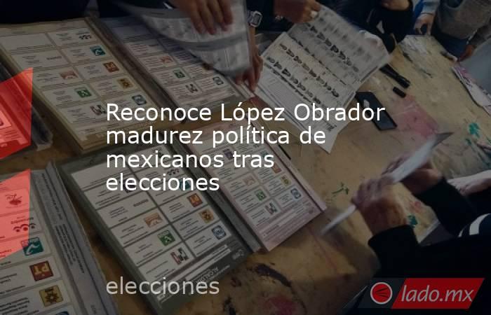 Reconoce López Obrador madurez política de mexicanos tras elecciones. Noticias en tiempo real
