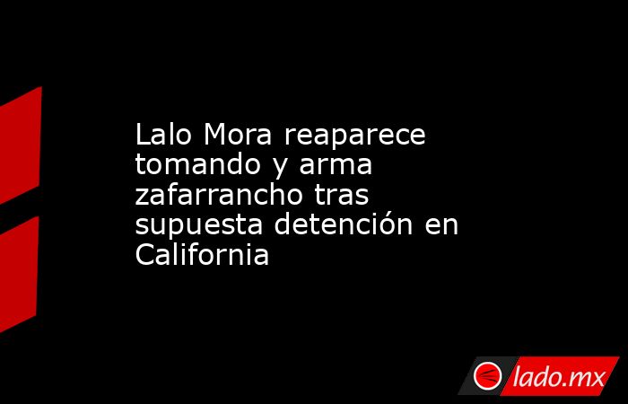 Lalo Mora reaparece tomando y arma zafarrancho tras supuesta detención en California. Noticias en tiempo real