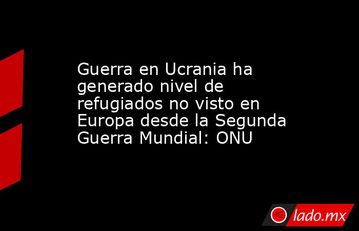Guerra en Ucrania ha generado nivel de refugiados no visto en Europa desde la Segunda Guerra Mundial: ONU. Noticias en tiempo real