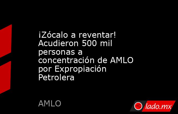 ¡Zócalo a reventar! Acudieron 500 mil personas a concentración de AMLO por Expropiación Petrolera. Noticias en tiempo real