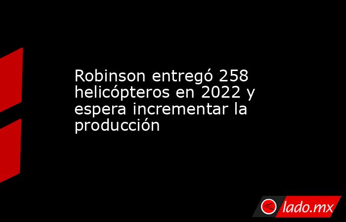 Robinson entregó 258 helicópteros en 2022 y espera incrementar la producción. Noticias en tiempo real