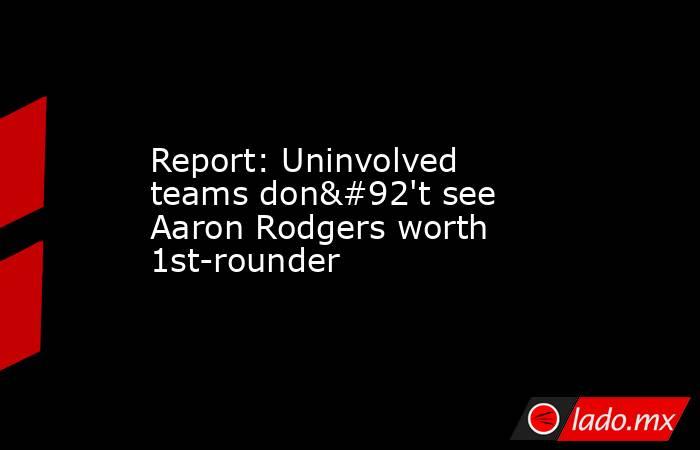 Report: Uninvolved teams don\'t see Aaron Rodgers worth 1st-rounder. Noticias en tiempo real