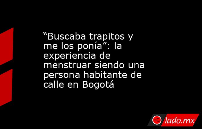 “Buscaba trapitos y me los ponía”: la experiencia de menstruar siendo una persona habitante de calle en Bogotá. Noticias en tiempo real