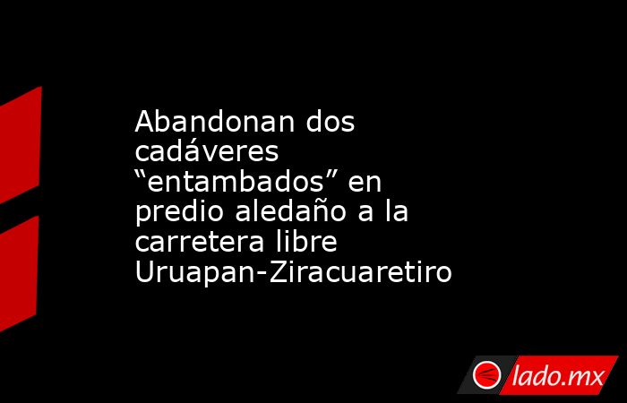 Abandonan dos cadáveres “entambados” en predio aledaño a la carretera libre Uruapan-Ziracuaretiro. Noticias en tiempo real