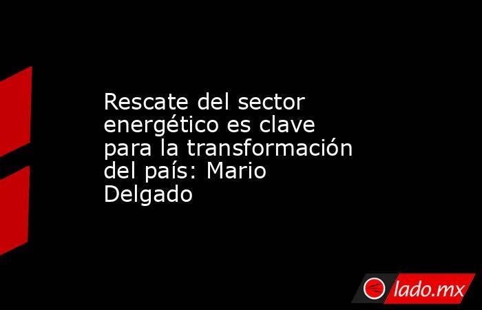 Rescate del sector energético es clave para la transformación del país: Mario Delgado. Noticias en tiempo real