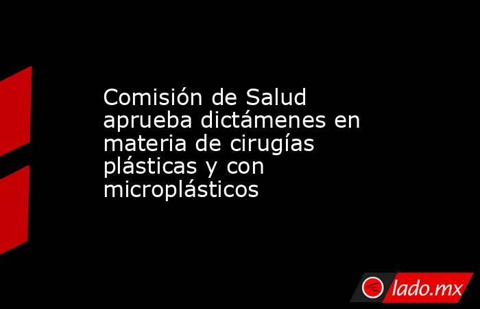 Comisión de Salud aprueba dictámenes en materia de cirugías plásticas y con microplásticos. Noticias en tiempo real