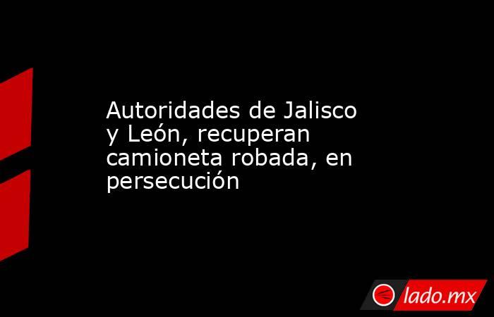 Autoridades de Jalisco y León, recuperan camioneta robada, en persecución. Noticias en tiempo real