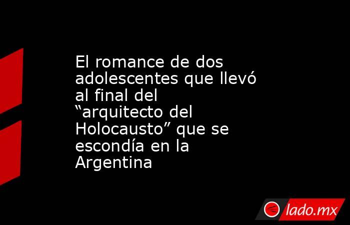 El romance de dos adolescentes que llevó al final del “arquitecto del Holocausto” que se escondía en la Argentina. Noticias en tiempo real