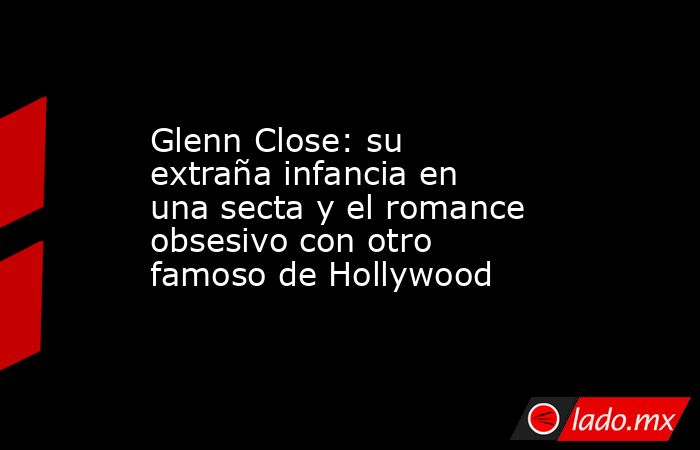 Glenn Close: su extraña infancia en una secta y el romance obsesivo con otro famoso de Hollywood. Noticias en tiempo real