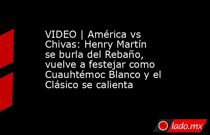 VIDEO | América vs Chivas: Henry Martín se burla del Rebaño, vuelve a festejar como Cuauhtémoc Blanco y el Clásico se calienta. Noticias en tiempo real