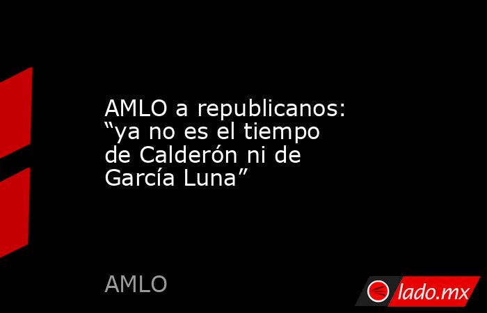 AMLO a republicanos: “ya no es el tiempo de Calderón ni de García Luna”. Noticias en tiempo real