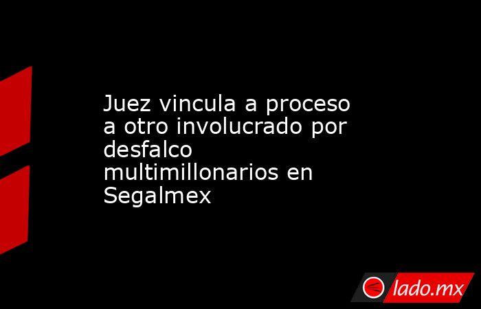 Juez vincula a proceso a otro involucrado por desfalco multimillonarios en Segalmex. Noticias en tiempo real