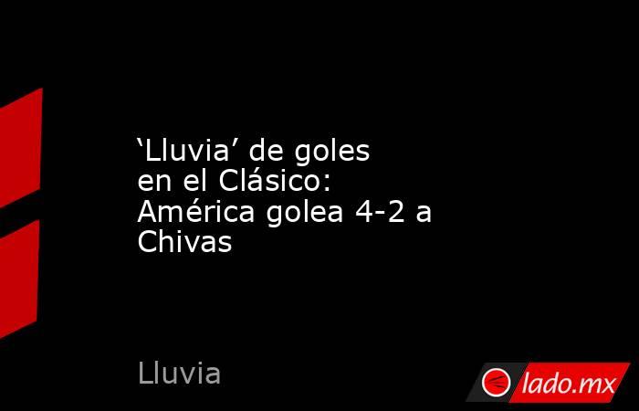 ‘Lluvia’ de goles en el Clásico: América golea 4-2 a Chivas. Noticias en tiempo real