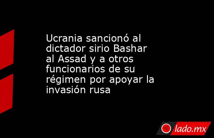 Ucrania sancionó al dictador sirio Bashar al Assad y a otros funcionarios de su régimen por apoyar la invasión rusa. Noticias en tiempo real