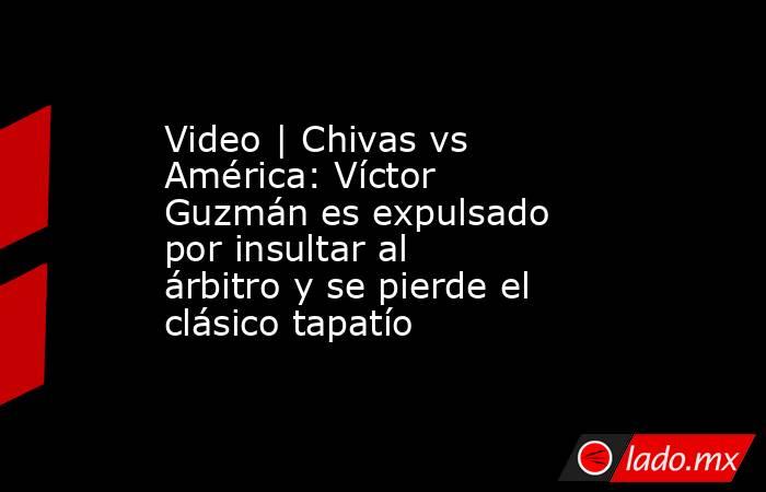 Video | Chivas vs América: Víctor Guzmán es expulsado por insultar al árbitro y se pierde el clásico tapatío. Noticias en tiempo real