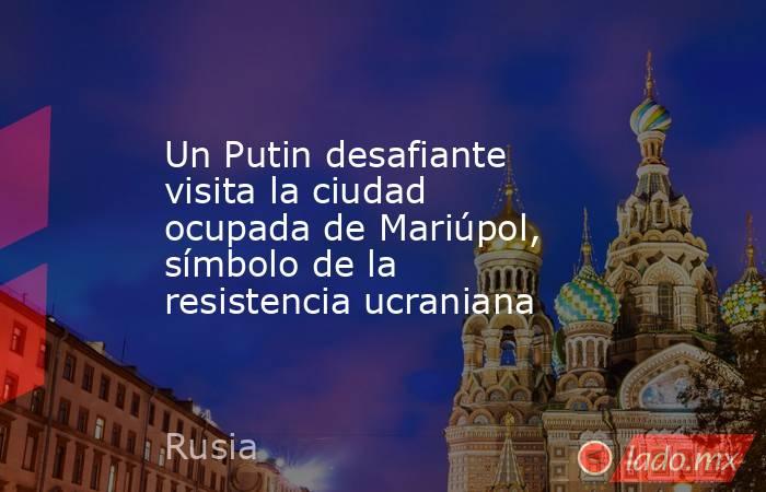 Un Putin desafiante visita la ciudad ocupada de Mariúpol, símbolo de la resistencia ucraniana. Noticias en tiempo real