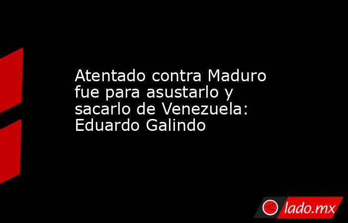 Atentado contra Maduro fue para asustarlo y sacarlo de Venezuela: Eduardo Galindo. Noticias en tiempo real