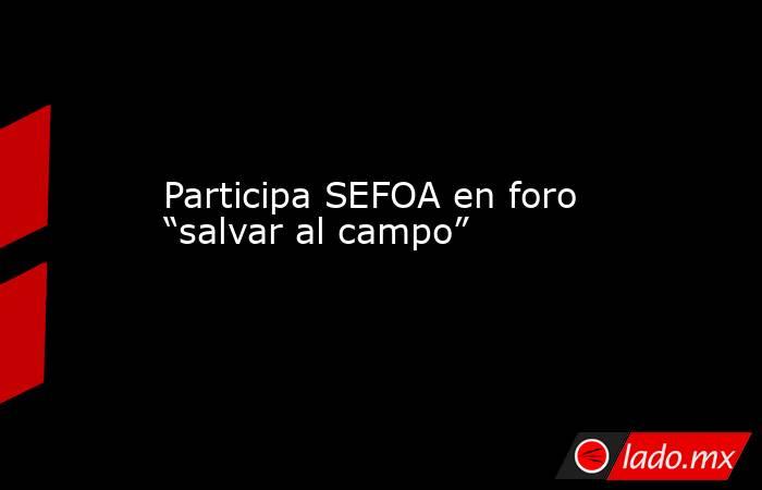 Participa SEFOA en foro “salvar al campo”. Noticias en tiempo real
