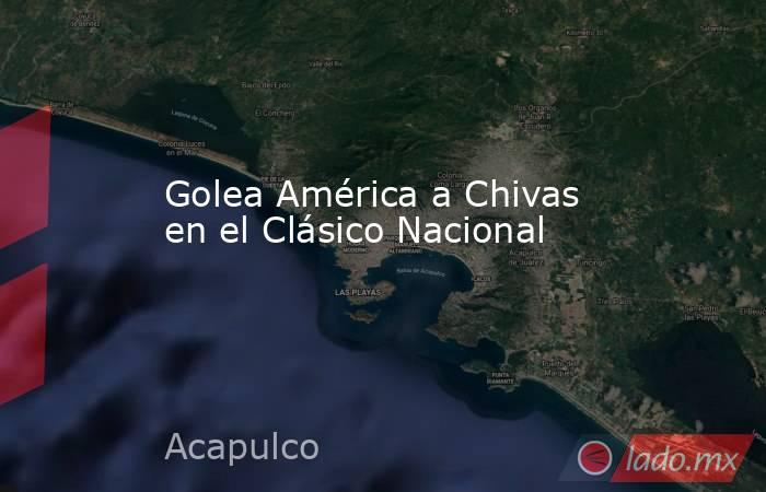 Golea América a Chivas en el Clásico Nacional. Noticias en tiempo real